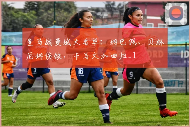 皇马战曼城大名单：姆巴佩、贝林厄姆伤缺，卡马文加回归_1